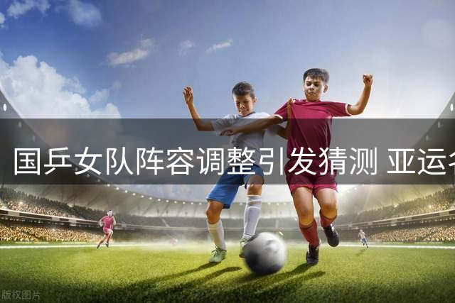 国乒女队阵容调整引发猜测 亚运名单暗藏玄机