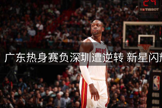 广东热身赛负深圳遭逆转 新星闪耀老将低迷
