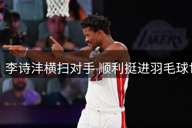李诗沣横扫对手 顺利挺进羽毛球世锦赛32强