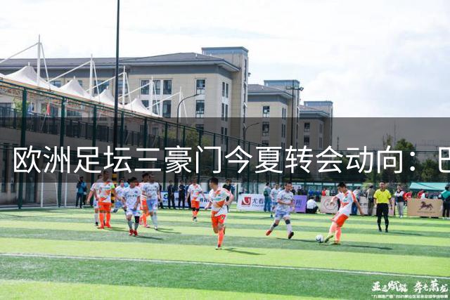欧洲足坛三豪门今夏转会动向：巴萨割爱 皇马惜才 马竞避谈