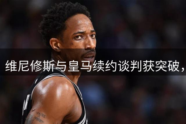 维尼修斯与皇马续约谈判获突破，阿森纳引援计划遇阻