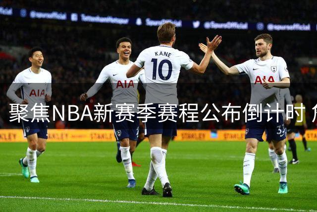 聚焦NBA新赛季赛程公布倒计时 詹姆斯转会76人引爆收视焦点