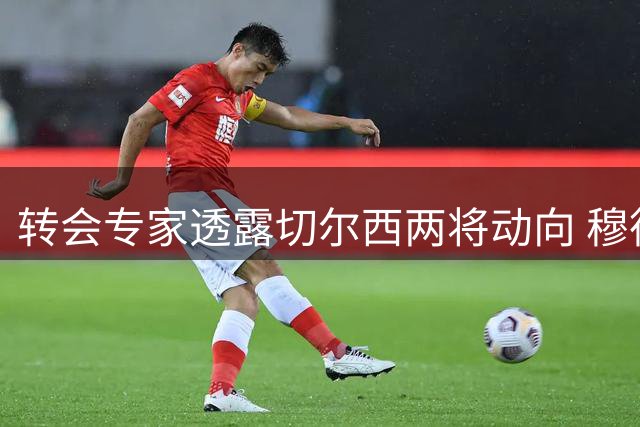 转会专家透露切尔西两将动向 穆德里克或留守英超