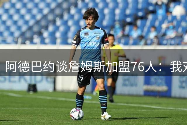 阿德巴约谈詹姆斯加盟76人：我对新赛季东部竞争充满期待